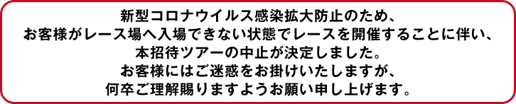 コロナウィルス感染拡大防止のため、お客様がレース場へ入場できない状態でレースを開催することに伴い、本招待ツアーの中止が決定しました。お客様にはご迷惑をお掛けいたしますが、何卒ご理解賜りますようお願い申し上げます。